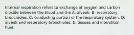 Internal respiration refers to exchange of oxygen and carbon dioxide between the blood and the A: alveoli. B: respiratory bronchioles. C: conducting portion of the respiratory system. D: alveoli and respiratory bronchioles. E: tissues and interstitial fluid.