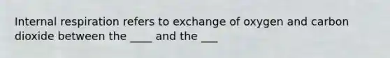 Internal respiration refers to exchange of oxygen and carbon dioxide between the ____ and the ___