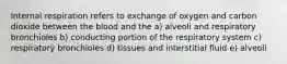 Internal respiration refers to exchange of oxygen and carbon dioxide between the blood and the a) alveoli and respiratory bronchioles b) conducting portion of the respiratory system c) respiratory bronchioles d) tissues and interstitial fluid e) alveoli