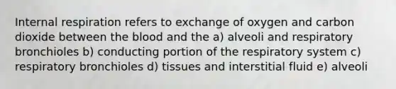 Internal respiration refers to exchange of oxygen and carbon dioxide between the blood and the a) alveoli and respiratory bronchioles b) conducting portion of the respiratory system c) respiratory bronchioles d) tissues and interstitial fluid e) alveoli