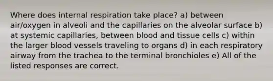 Where does internal respiration take place? a) between air/oxygen in alveoli and the capillaries on the alveolar surface b) at systemic capillaries, between blood and tissue cells c) within the larger <a href='https://www.questionai.com/knowledge/kZJ3mNKN7P-blood-vessels' class='anchor-knowledge'>blood vessels</a> traveling to organs d) in each respiratory airway from the trachea to the terminal bronchioles e) All of the listed responses are correct.