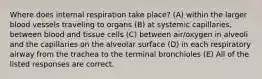 Where does internal respiration take place? (A) within the larger blood vessels traveling to organs (B) at systemic capillaries, between blood and tissue cells (C) between air/oxygen in alveoli and the capillaries on the alveolar surface (D) in each respiratory airway from the trachea to the terminal bronchioles (E) All of the listed responses are correct.