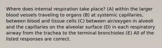 Where does internal respiration take place? (A) within the larger blood vessels traveling to organs (B) at systemic capillaries, between blood and tissue cells (C) between air/oxygen in alveoli and the capillaries on the alveolar surface (D) in each respiratory airway from the trachea to the terminal bronchioles (E) All of the listed responses are correct.