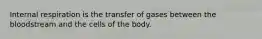 Internal respiration is the transfer of gases between the bloodstream and the cells of the body.