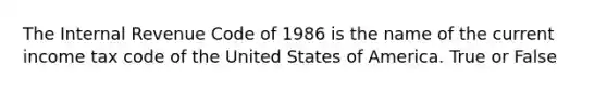 The Internal Revenue Code of 1986 is the name of the current income tax code of the United States of America. True or False