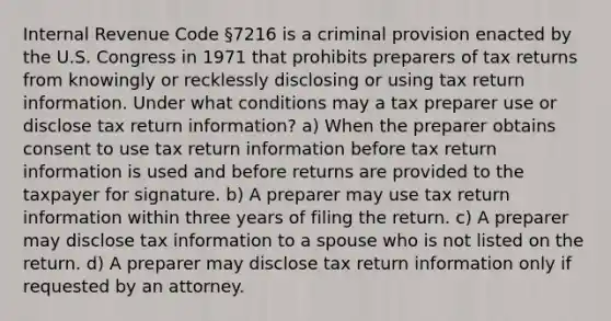 Internal Revenue Code §7216 is a criminal provision enacted by the U.S. Congress in 1971 that prohibits preparers of tax returns from knowingly or recklessly disclosing or using tax return information. Under what conditions may a tax preparer use or disclose tax return information? a) When the preparer obtains consent to use tax return information before tax return information is used and before returns are provided to the taxpayer for signature. b) A preparer may use tax return information within three years of filing the return. c) A preparer may disclose tax information to a spouse who is not listed on the return. d) A preparer may disclose tax return information only if requested by an attorney.