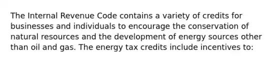 The Internal Revenue Code contains a variety of credits for businesses and individuals to encourage the conservation of natural resources and the development of energy sources other than oil and gas. The energy tax credits include incentives to: