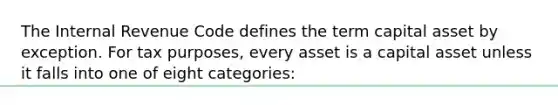 The Internal Revenue Code defines the term capital asset by exception. For tax purposes, every asset is a capital asset unless it falls into one of eight categories: