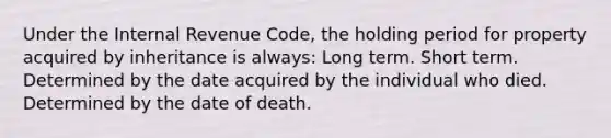 Under the Internal Revenue Code, the holding period for property acquired by inheritance is always: Long term. Short term. Determined by the date acquired by the individual who died. Determined by the date of death.