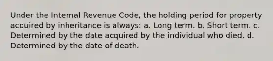 Under the Internal Revenue Code, the holding period for property acquired by inheritance is always: a. Long term. b. Short term. c. Determined by the date acquired by the individual who died. d. Determined by the date of death.