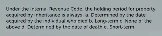 Under the Internal Revenue Code, the holding period for property acquired by inheritance is always: a. Determined by the date acquired by the individual who died b. Long-term c. None of the above d. Determined by the date of death e. Short-term