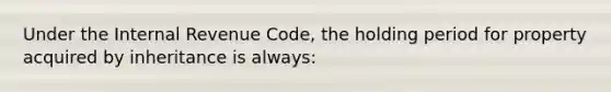 Under the Internal Revenue Code, the holding period for property acquired by inheritance is always: