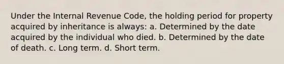 Under the Internal Revenue Code, the holding period for property acquired by inheritance is always: a. Determined by the date acquired by the individual who died. b. Determined by the date of death. c. Long term. d. Short term.