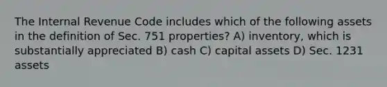 The Internal Revenue Code includes which of the following assets in the definition of Sec. 751 properties? A) inventory, which is substantially appreciated B) cash C) capital assets D) Sec. 1231 assets