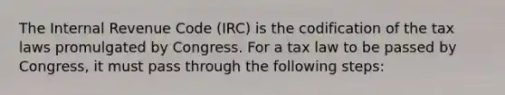 The Internal Revenue Code (IRC) is the codification of the tax laws promulgated by Congress. For a tax law to be passed by Congress, it must pass through the following steps: