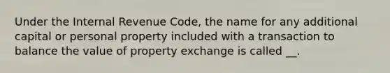 Under the Internal Revenue Code, the name for any additional capital or personal property included with a transaction to balance the value of property exchange is called __.