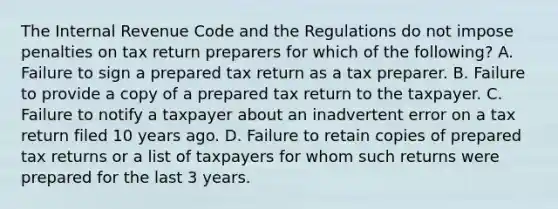 The Internal Revenue Code and the Regulations do not impose penalties on tax return preparers for which of the following? A. Failure to sign a prepared tax return as a tax preparer. B. Failure to provide a copy of a prepared tax return to the taxpayer. C. Failure to notify a taxpayer about an inadvertent error on a tax return filed 10 years ago. D. Failure to retain copies of prepared tax returns or a list of taxpayers for whom such returns were prepared for the last 3 years.