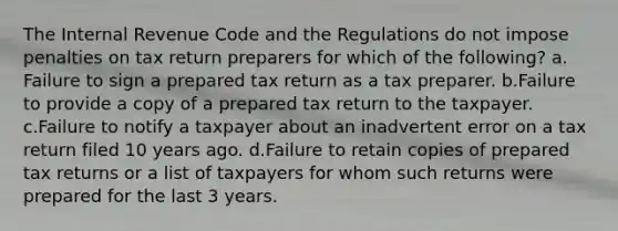 The Internal Revenue Code and the Regulations do not impose penalties on tax return preparers for which of the following? a. Failure to sign a prepared tax return as a tax preparer. b.Failure to provide a copy of a prepared tax return to the taxpayer. c.Failure to notify a taxpayer about an inadvertent error on a tax return filed 10 years ago. d.Failure to retain copies of prepared tax returns or a list of taxpayers for whom such returns were prepared for the last 3 years.