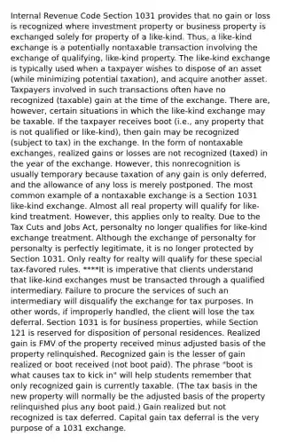 Internal Revenue Code Section 1031 provides that no gain or loss is recognized where investment property or business property is exchanged solely for property of a like-kind. Thus, a like-kind exchange is a potentially nontaxable transaction involving the exchange of qualifying, like-kind property. The like-kind exchange is typically used when a taxpayer wishes to dispose of an asset (while minimizing potential taxation), and acquire another asset. Taxpayers involved in such transactions often have no recognized (taxable) gain at the time of the exchange. There are, however, certain situations in which the like-kind exchange may be taxable. If the taxpayer receives boot (i.e., any property that is not qualified or like-kind), then gain may be recognized (subject to tax) in the exchange. In the form of nontaxable exchanges, realized gains or losses are not recognized (taxed) in the year of the exchange. However, this nonrecognition is usually temporary because taxation of any gain is only deferred, and the allowance of any loss is merely postponed. The most common example of a nontaxable exchange is a Section 1031 like-kind exchange. Almost all real property will qualify for like-kind treatment. However, this applies only to realty. Due to the Tax Cuts and Jobs Act, personalty no longer qualifies for like-kind exchange treatment. Although the exchange of personalty for personalty is perfectly legitimate, it is no longer protected by Section 1031. Only realty for realty will qualify for these special tax-favored rules. ****It is imperative that clients understand that like-kind exchanges must be transacted through a qualified intermediary. Failure to procure the services of such an intermediary will disqualify the exchange for tax purposes. In other words, if improperly handled, the client will lose the tax deferral. Section 1031 is for business properties, while Section 121 is reserved for disposition of personal residences. Realized gain is FMV of the property received minus adjusted basis of the property relinquished. Recognized gain is the lesser of gain realized or boot received (not boot paid). The phrase "boot is what causes tax to kick in" will help students remember that only recognized gain is currently taxable. (The tax basis in the new property will normally be the adjusted basis of the property relinquished plus any boot paid.) Gain realized but not recognized is tax deferred. Capital gain tax deferral is the very purpose of a 1031 exchange.