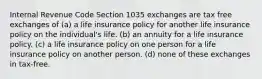 Internal Revenue Code Section 1035 exchanges are tax free exchanges of (a) a life insurance policy for another life insurance policy on the individual's life. (b) an annuity for a life insurance policy. (c) a life insurance policy on one person for a life insurance policy on another person. (d) none of these exchanges in tax-free.