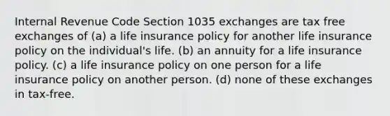 Internal Revenue Code Section 1035 exchanges are tax free exchanges of (a) a life insurance policy for another life insurance policy on the individual's life. (b) an annuity for a life insurance policy. (c) a life insurance policy on one person for a life insurance policy on another person. (d) none of these exchanges in tax-free.