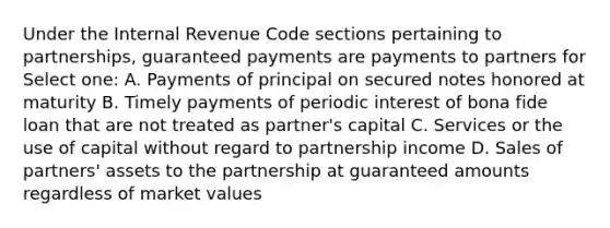 Under the Internal Revenue Code sections pertaining to partnerships, guaranteed payments are payments to partners for Select one: A. Payments of principal on secured notes honored at maturity B. Timely payments of periodic interest of bona fide loan that are not treated as partner's capital C. Services or the use of capital without regard to partnership income D. Sales of partners' assets to the partnership at guaranteed amounts regardless of market values