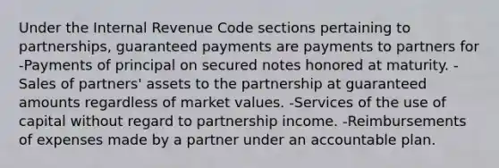 Under the Internal Revenue Code sections pertaining to partnerships, guaranteed payments are payments to partners for -Payments of principal on secured notes honored at maturity. -Sales of partners' assets to the partnership at guaranteed amounts regardless of <a href='https://www.questionai.com/knowledge/kGnmBWOPI5-market-values' class='anchor-knowledge'>market values</a>. -Services of the use of capital without regard to partnership income. -Reimbursements of expenses made by a partner under an accountable plan.