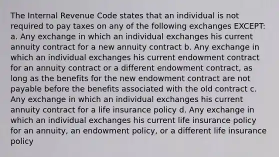 The Internal Revenue Code states that an individual is not required to pay taxes on any of the following exchanges EXCEPT: a. Any exchange in which an individual exchanges his current annuity contract for a new annuity contract b. Any exchange in which an individual exchanges his current endowment contract for an annuity contract or a different endowment contract, as long as the benefits for the new endowment contract are not payable before the benefits associated with the old contract c. Any exchange in which an individual exchanges his current annuity contract for a life insurance policy d. Any exchange in which an individual exchanges his current life insurance policy for an annuity, an endowment policy, or a different life insurance policy