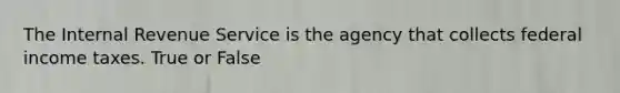 The Internal Revenue Service is the agency that collects federal income taxes. True or False