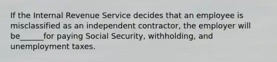 If the Internal Revenue Service decides that an employee is misclassified as an independent contractor, the employer will be______for paying Social Security, withholding, and unemployment taxes.