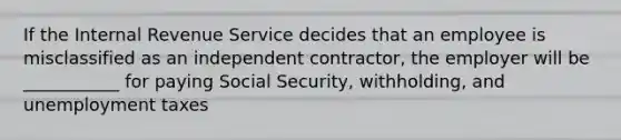 If the Internal Revenue Service decides that an employee is misclassified as an independent contractor, the employer will be ___________ for paying Social Security, withholding, and unemployment taxes