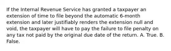 If the Internal Revenue Service has granted a taxpayer an extension of time to file beyond the automatic 6-month extension and later justifiably renders the extension null and void, the taxpayer will have to pay the failure to file penalty on any tax not paid by the original due date of the return. A. True. B. False.