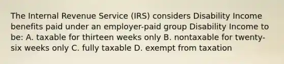 The Internal Revenue Service (IRS) considers Disability Income benefits paid under an employer-paid group Disability Income to be: A. taxable for thirteen weeks only B. nontaxable for twenty-six weeks only C. fully taxable D. exempt from taxation