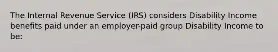 The Internal Revenue Service (IRS) considers Disability Income benefits paid under an employer-paid group Disability Income to be: