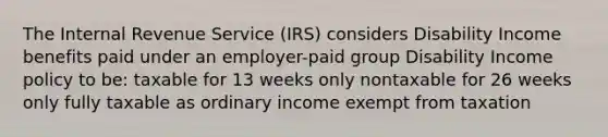 The Internal Revenue Service (IRS) considers Disability Income benefits paid under an employer-paid group Disability Income policy to be: taxable for 13 weeks only nontaxable for 26 weeks only fully taxable as ordinary income exempt from taxation