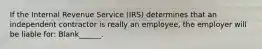 If the Internal Revenue Service (IRS) determines that an independent contractor is really an employee, the employer will be liable for: Blank______.