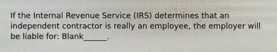 If the Internal Revenue Service (IRS) determines that an independent contractor is really an employee, the employer will be liable for: Blank______.