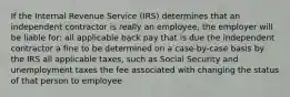 If the Internal Revenue Service (IRS) determines that an independent contractor is really an employee, the employer will be liable for: all applicable back pay that is due the independent contractor a fine to be determined on a case-by-case basis by the IRS all applicable taxes, such as Social Security and unemployment taxes the fee associated with changing the status of that person to employee