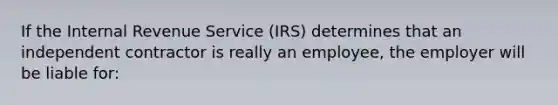 If the Internal Revenue Service (IRS) determines that an independent contractor is really an employee, the employer will be liable for: