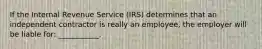 If the Internal Revenue Service (IRS) determines that an independent contractor is really an employee, the employer will be liable for: ___________.