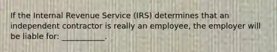 If the Internal Revenue Service (IRS) determines that an independent contractor is really an employee, the employer will be liable for: ___________.