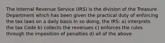 The Internal Revenue Service (IRS) is the division of the Treasure Department which has been given the practical duty of enforcing the tax laws on a daily basis In so doing, the IRS: a) interprets the tax Code b) collects the revenues c) enforces the rules through the imposition of penalties d) all of the above