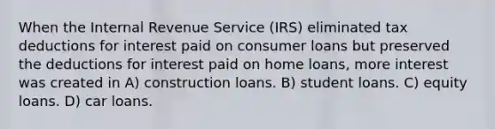 When the Internal Revenue Service (IRS) eliminated tax deductions for interest paid on consumer loans but preserved the deductions for interest paid on home loans, more interest was created in A) construction loans. B) student loans. C) equity loans. D) car loans.