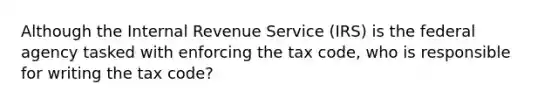 Although the Internal Revenue Service (IRS) is the federal agency tasked with enforcing the tax code, who is responsible for writing the tax code?