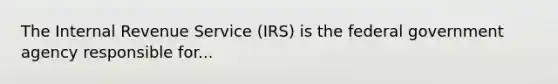 The Internal Revenue Service (IRS) is the federal government agency responsible for...