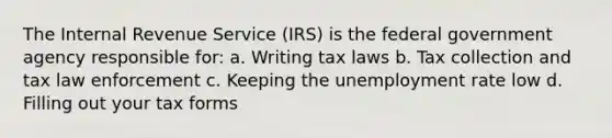 The Internal Revenue Service (IRS) is the federal government agency responsible for: a. Writing tax laws b. Tax collection and tax law enforcement c. Keeping the unemployment rate low d. Filling out your tax forms