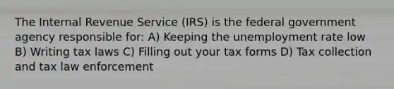 The Internal Revenue Service (IRS) is the federal government agency responsible for: A) Keeping the unemployment rate low B) Writing tax laws C) Filling out your tax forms D) Tax collection and tax law enforcement