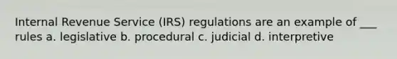 Internal Revenue Service (IRS) regulations are an example of ___ rules a. legislative b. procedural c. judicial d. interpretive