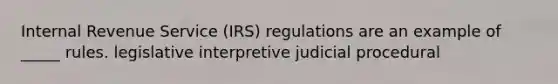 Internal Revenue Service (IRS) regulations are an example of _____ rules. legislative interpretive judicial procedural