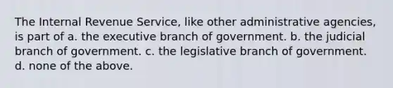 The Internal Revenue Service, like other administrative agencies, is part of a. the executive branch of government. b. the judicial branch of government. c. the legislative branch of government. d. none of the above.